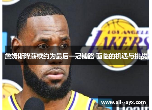 詹姆斯降薪续约为最后一冠铺路 面临的机遇与挑战 詹姆斯降薪续约为最后一冠铺路 面临的机遇与挑战