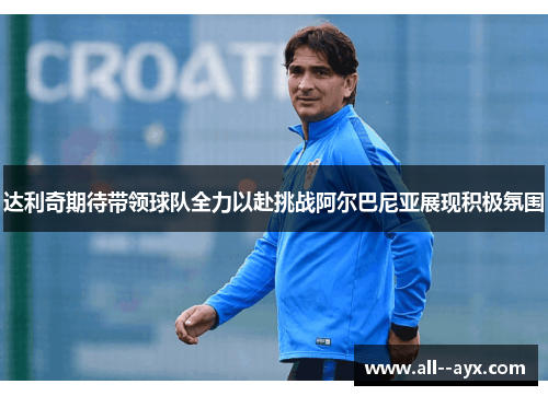 达利奇期待带领球队全力以赴挑战阿尔巴尼亚展现积极氛围