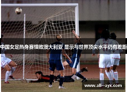 中国女足热身赛惜败澳大利亚 显示与世界顶尖水平仍有差距