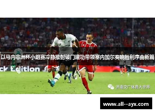 以马内非洲杯小组赛冷静推射破门建功带领塞内加尔奏响胜利序曲新篇 以马内非洲杯小组赛冷静推射破门建功带领塞内加尔奏响胜利序曲新篇