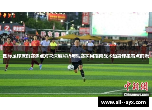 国际足球友谊赛焦点对决深度解析与观赛实用指南战术趋势球星看点前瞻