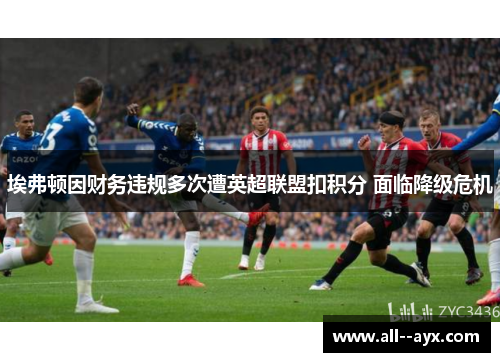 埃弗顿因财务违规多次遭英超联盟扣积分 面临降级危机 埃弗顿因财务违规多次遭英超联盟扣积分 面临降级危机