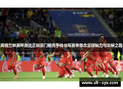 英格兰联赛杯激战正酣豪门新秀争锋书写赛季悬念足球魅力与荣耀之路